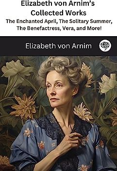 Elizabeth von Arnim's Collected Works: The Enchanted April, The Solitary Summer, The Benefactress, Vera, and More! ( 11 Works)