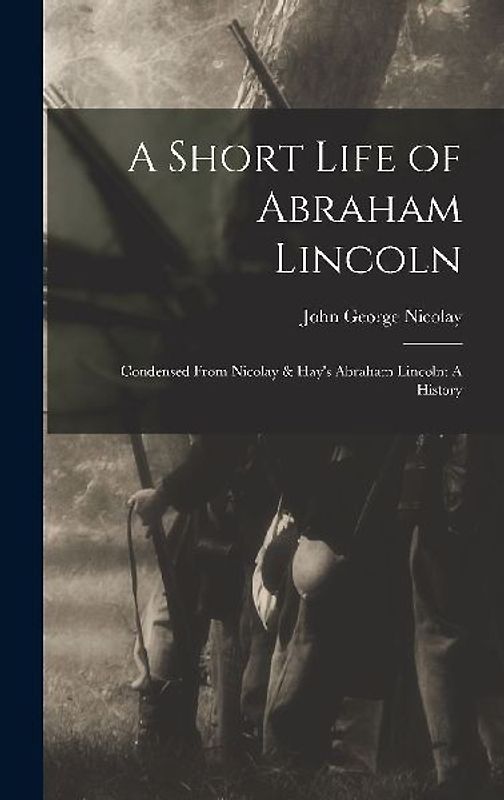 A Short Life of Abraham Lincoln: Condensed from Nicolay & Hay's Abraham Lincoln: A History