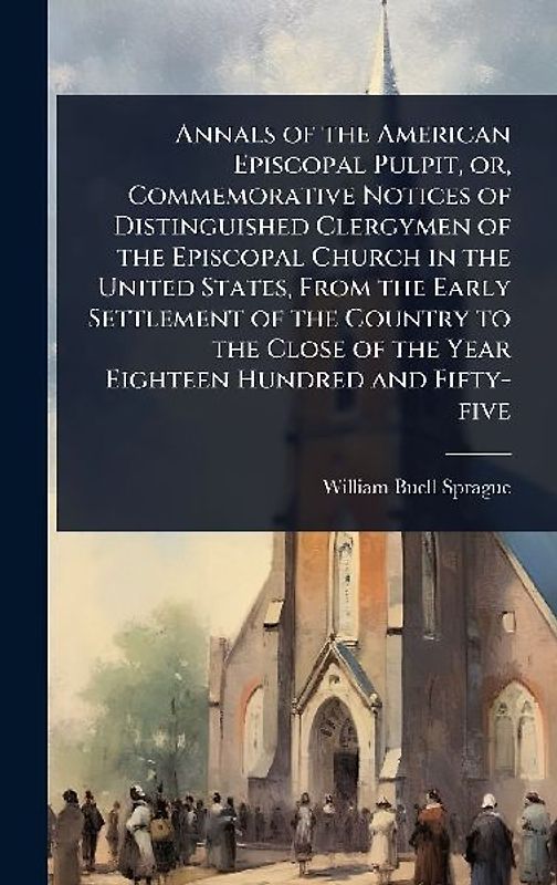 Annals of the American Episcopal Pulpit, or, Commemorative Notices of Distinguished Clergymen of the Episcopal Church in the United States, From the Early Settlement of the Country to the Close of the Year Eighteen Hundred and Fifty-five