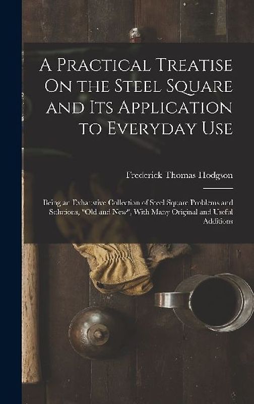 A Practical Treatise On the Steel Square and Its Application to Everyday Use: Being an Exhaustive Collection of Steel Square Problems and Solutions, "
