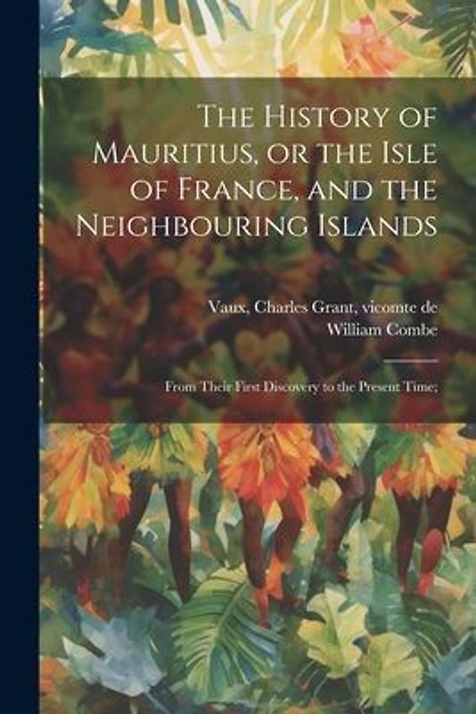 The History of Mauritius, or the Isle of France, and the Neighbouring Islands; From Their First Discovery to the Present Time;