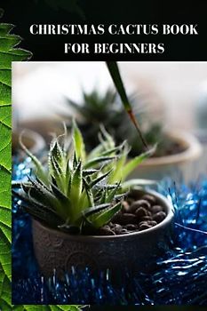 CHRISTMAS CACTUS BOOK FOR BEGINNERS: Complete Christmas cactus manual for beginners, the magic of cactus blossoms and how to care for it