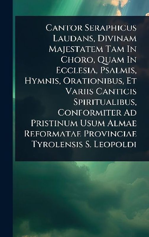 Cantor Seraphicus Laudans, Divinam Majestatem Tam In Choro, Quam In Ecclesia, Psalmis, Hymnis, Orationibus, Et Variis Canticis Spiritualibus, Conformiter Ad Pristinum Usum Almae Reformatae Provinciae Tyrolensis S. Leopoldi