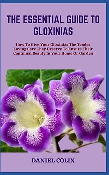 THE ESSENTIAL GUIDE TO GLOXINIAS: How To Give Your Gloxinias The Tender Loving Care They Deserve To Ensure Their Continual Beauty In Your Home Or Garden