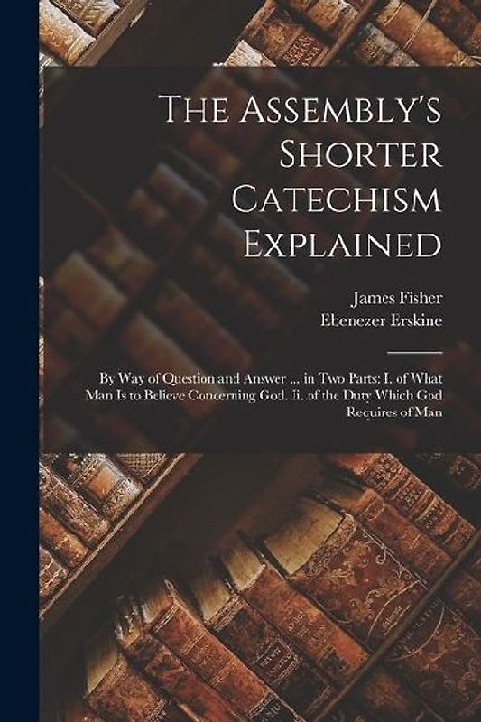 The Assembly's Shorter Catechism Explained: By Way of Question and Answer ... in Two Parts: I. of What Man Is to Believe Concerning God. Ii. of the Du