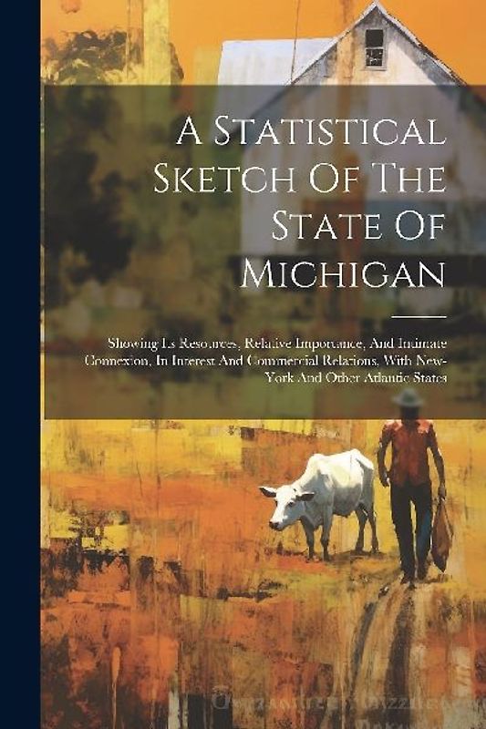 A Statistical Sketch Of The State Of Michigan: Showing Its Resources, Relative Importance, And Intimate Connexion, In Interest And Commercial Relation