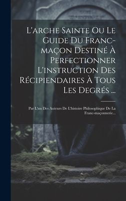 L'arche Sainte Ou Le Guide Du Franc-maçon Destiné À Perfectionner L'instruction Des Récipiendaires À Tous Les Degrés ...: Par L'un Des Auteurs De L'hi