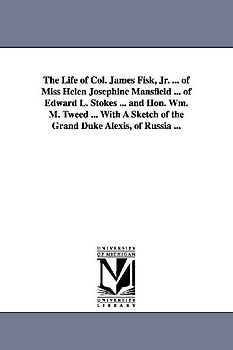 The Life of Col. James Fisk, Jr. ... of Miss Helen Josephine Mansfield ... of Edward L. Stokes ... and Hon. Wm. M. Tweed ... with a Sketch of the Gran