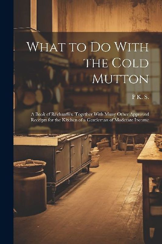 What to Do With the Cold Mutton: A Book of Réchauffés. Together With Many Other Approved Receipts for the Kitchen of a Gentleman of Moderate Income