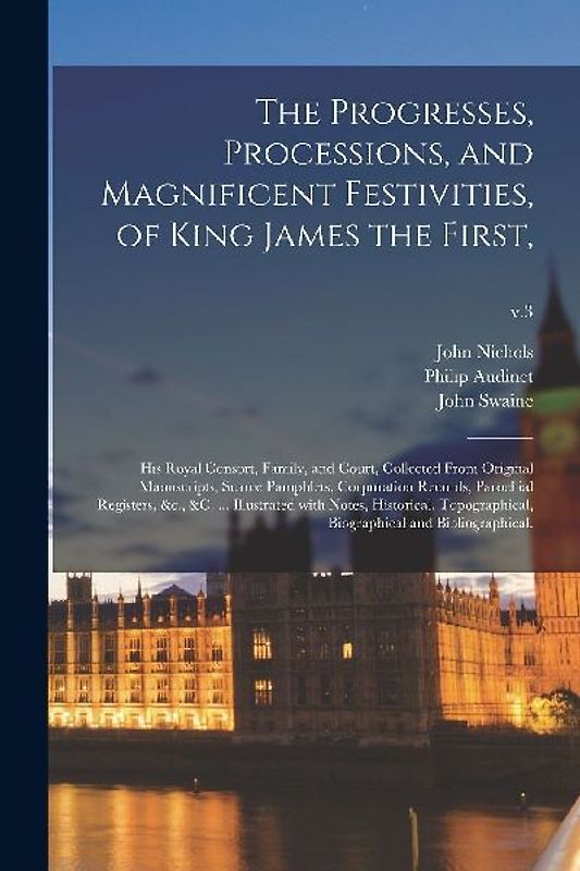 The Progresses, Processions, and Magnificent Festivities, of King James the First,: His Royal Consort, Family, and Court, Collected From Original Manu