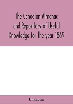 The Canadian almanac and Repository of Useful Knowledge for the year 1869 Being the First After Leap Year Containing full and authentic Commercial, Statistical, Astronomical, Departmental, Ecclesiastical, Educational, Financial, and General Information