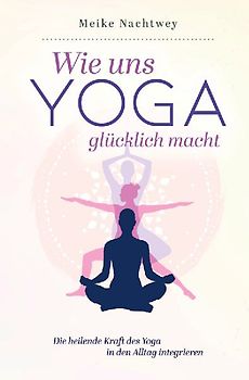 Wie uns Yoga glücklich macht: Die heilende Kraft des Yoga in den Alltag integrieren