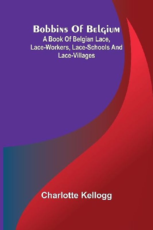 Bobbins Of Belgium; A Book Of Belgian Lace, Lace-Workers, Lace-Schools And Lace-Villages