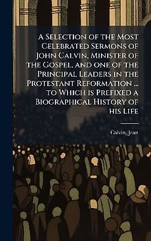 A Selection of the Most Celebrated Sermons of John Calvin, Minister of the Gospel, and one of the Principal Leaders in the Protestant Reformation ... to Which is Prefixed a Biographical History of his Life