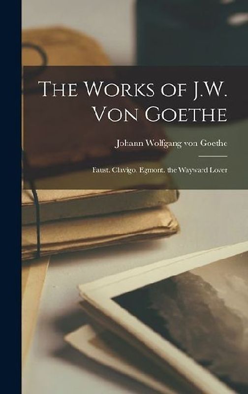 The Works of J.W. Von Goethe: Faust. Clavigo. Egmont. the Wayward Lover