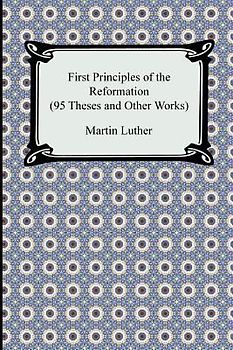 First Principles of the Reformation (95 Theses and Other Works)