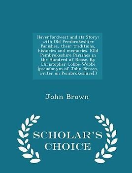 Haverfordwest and Its Story; With Old Pembrokeshire Parishes, Their Traditions, Histories and Memories. (Old Pembrokeshire Parishes in the Hundred of Roose. by Christopher Cobbe-Webbe [pseudonym of John Brown, Writer on Pembrokeshire].) - Scholar's Choice