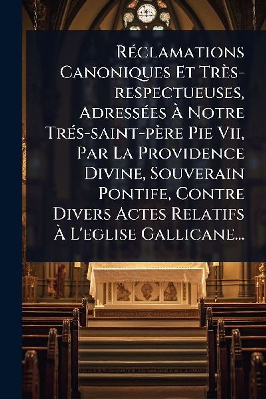 RÃ(c)clamations Canoniques Et Très-respectueuses, AdressÃ(c)es Ã Notre TrÃ(c)s-saint-père Pie Vii, Par La Providence Divine, Souverain Pontife, Contre Divers Actes Relatifs Ã L'eglise Gallicane...