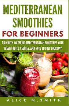 MEDITERRANEAN SMOOTHIES FOR BEGINNERS: 50 Mouth-Watering Mediterranean Smoothies with Fresh Fruits, Veggies, and Nuts to Fuel Your Day