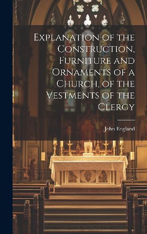 Explanation of the Construction, Furniture and Ornaments of a Church, of the Vestments of the Clergy