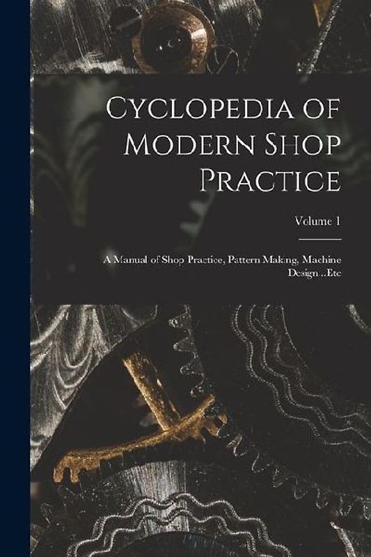 Cyclopedia of Modern Shop Practice: A Manual of Shop Practice, Pattern Making, Machine Design...Etc; Volume 1