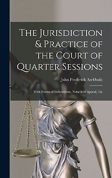 The Jurisdiction & Practice of the Court of Quarter Sessions: With Forms of Indictments, Notices of Appeal, Etc