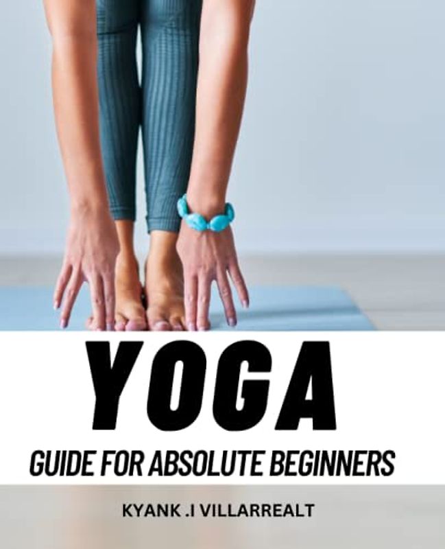 Yoga Guide For Absolute Beginners: A Guide to Transforming Your Life through Yoga Practice | The Benefits of Yoga Postures, Breathing Exercises, and Meditation for Physical and Mental Health