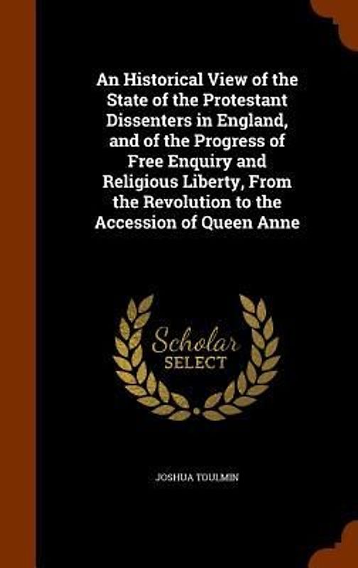 An Historical View of the State of the Protestant Dissenters in England, and of the Progress of Free Enquiry and Religious Liberty, From the Revolution to the Accession of Queen Anne