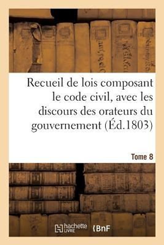 Recueil de Lois Composant Le Code Civil, Avec Les Discours Des Orateurs Du Gouvernement, Tome 8