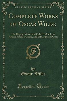 Complete Works of Oscar Wilde (Classic Reprint): The Happy Prince, and Other Tales; Lord Arthur Saville's Crime, and Other Prose Pieces