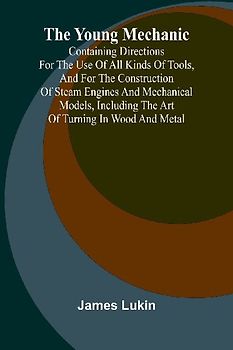 The Young Mechanic Containing directions for the use of all kinds of tools, and for the construction of steam engines and mechanical models, including the art of turning in wood and metal