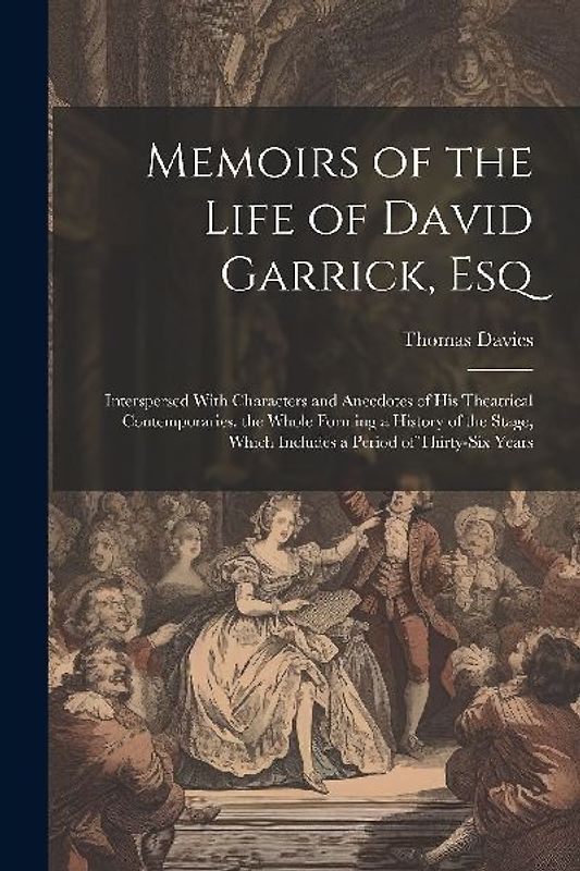 Memoirs of the Life of David Garrick, Esq: Interspersed With Characters and Anecdotes of His Theatrical Contemporaries. the Whole Forming a History of