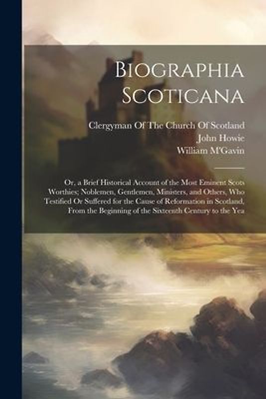 Biographia Scoticana: Or, a Brief Historical Account of the Most Eminent Scots Worthies; Noblemen, Gentlemen, Ministers, and Others, Who Tes