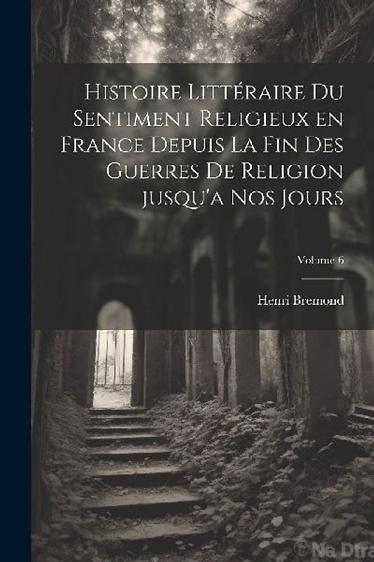 Histoire littéraire du sentiment religieux en France depuis la fin des guerres de religion jusqu'a nos jours; Volume 6
