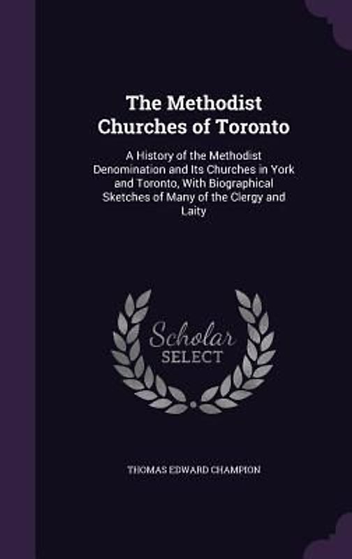 The Methodist Churches of Toronto: A History of the Methodist Denomination and Its Churches in York and Toronto, With Biographical Sketches of Many of