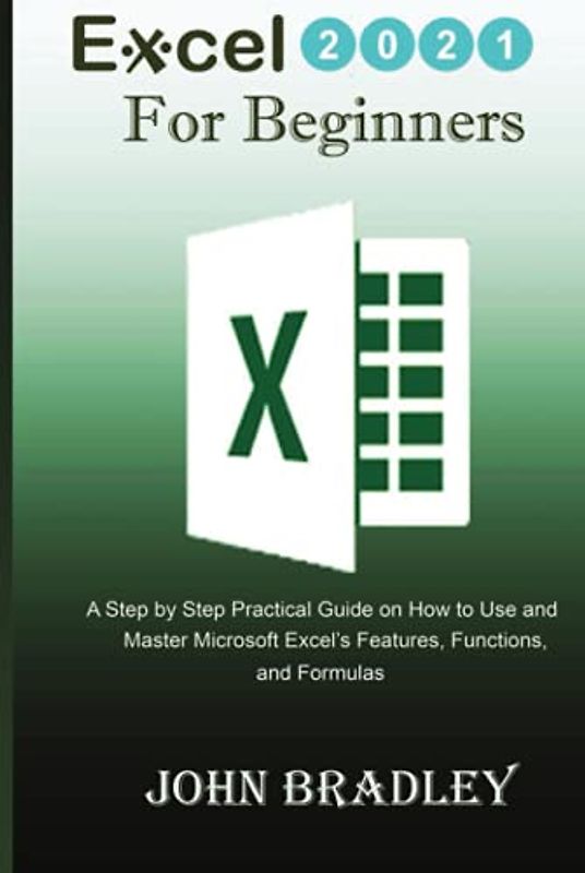 Excel 2021 for Beginners: A Step by Step Practical Guide on How to Use and Master Microsoft Excel’s Features, Functions, and Formulas