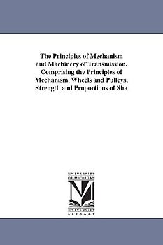 The Principles of Mechanism and Machinery of Transmission. Comprising the Principles of Mechanism, Wheels and Pulleys, Strength and Proportions of Sha