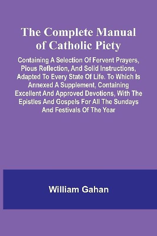 The Complete Manual Of Catholic Piety; Containing A Selection Of Fervent Prayers, Pious Reflection, And Solid Instructions, Adapted To Every State Of Life. To Which Is Annexed A Supplement, Containing Excellent And Approved Devotions, With The Epistles An