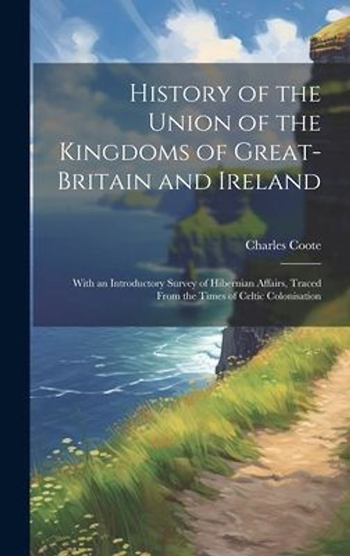 History of the Union of the Kingdoms of Great-Britain and Ireland: With an Introductory Survey of Hibernian Affairs, Traced From the Times of Celtic C