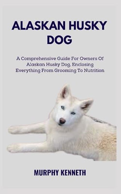 ALASKAN HUSKY DOG: A Comprehensive Guide For Owners Of Alaskan Husky Dog, Enclosing Everything From Grooming To Nutrition