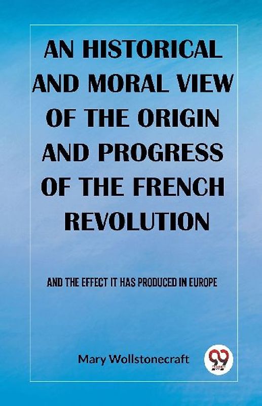 An historical and moral view of the origin and progress of the French Revolution And the effect it has produced in Europe
