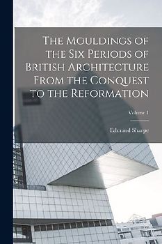 The Mouldings of the six Periods of British Architecture From the Conquest to the Reformation; Volume 1