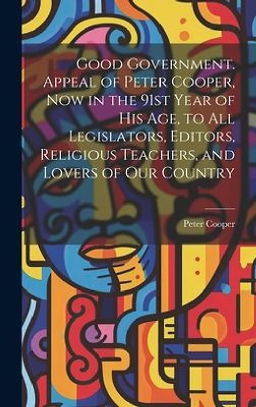 Good Government. Appeal of Peter Cooper, now in the 91st Year of his age, to all Legislators, Editors, Religious Teachers, and Lovers of our Country