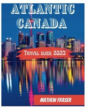Atlantic Canada Travel Guide 2023: Everything you need to know about New Brunswick, Nova Scotia, Prince Edward Island & Newfoundland & Labrador; A comprehensive Guide