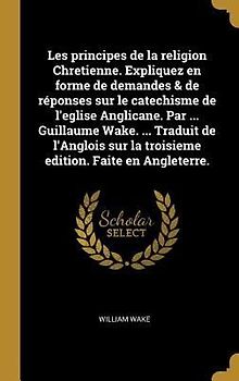 Les principes de la religion Chretienne. Expliquez en forme de demandes & de réponses sur le catechisme de l'eglise Anglicane. Par ... Guillaume Wake. ... Traduit de l'Anglois sur la troisieme edition. Faite en Angleterre.