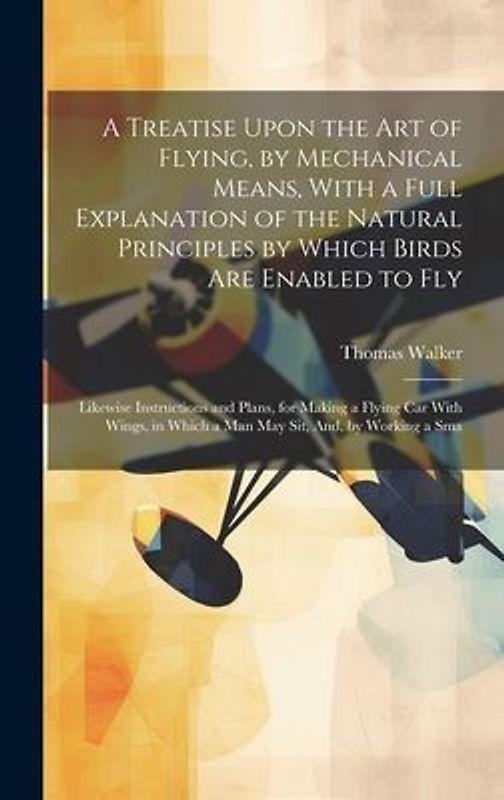 A Treatise Upon the Art of Flying, by Mechanical Means, With a Full Explanation of the Natural Principles by Which Birds Are Enabled to Fly: Likewise