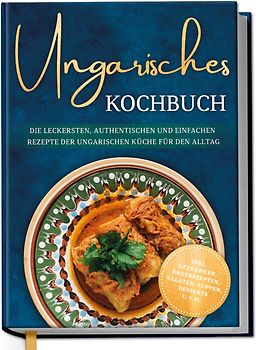 Ungarisches Kochbuch: Die leckersten, authentischen und einfachen Rezepte der ungarischen Küche für den Alltag - inkl. Getränken, Brotrezepten, Salaten, Suppen, Desserts u.v.m.
