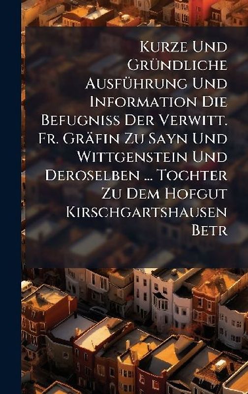 Kurze Und GrÃ1/4ndliche AusfÃ1/4hrung Und Information Die BefugniÃ Der Verwitt. Fr. Gräfin Zu Sayn Und Wittgenstein Und Deroselben ... Tochter Zu Dem Hofgut Kirschgartshausen Betr