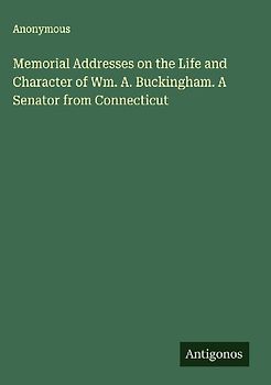 Memorial Addresses on the Life and Character of Wm. A. Buckingham. A Senator from Connecticut