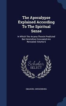 The Apocalypse Explained According To The Spiritual Sense: In Which The Arcana Therein Predicted But Heretofore Concealed Are Revealed, Volume 6